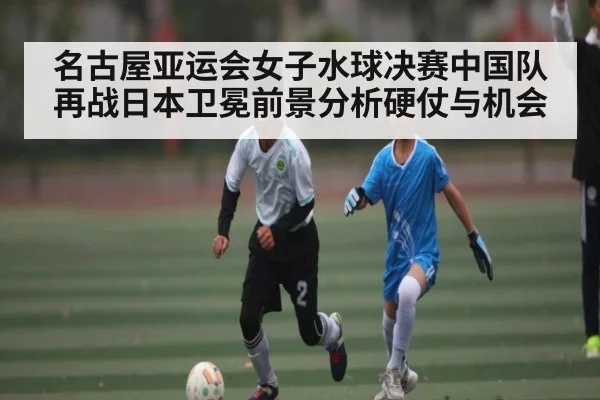 名古屋亚运会女子水球决赛中国队再战日本卫冕前景分析硬仗与机会